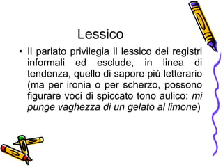 Lessico Il parlato privilegia il lessico dei registri informali ed esclude, in linea di tendenza, quello di sapore pi ù  letterario (ma per ironia o per scherzo, possono figurare voci di spiccato tono aulico:  mi punge vaghezza di un gelato al limone ) 