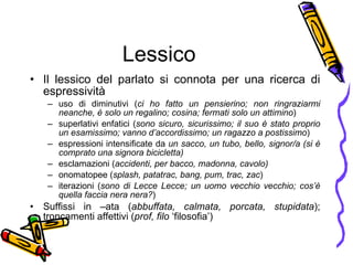 Lessico Il lessico del parlato si connota per una ricerca di espressività  uso di diminutivi ( ci ho fatto un   pensierino; non ringraziarmi neanche, è solo un regalino; cosina; fermati solo un attimino ) superlativi enfatici ( sono sicuro, sicurissimo; il suo è stato proprio un esamissimo; vanno d’accordissimo; un ragazzo a postissimo ) espressioni intensificate da  un sacco, un tubo, bello, signor/a (si è comprato una signora bicicletta) esclamazioni ( accidenti, per bacco, madonna, cavolo) onomatopee ( splash, patatrac, bang, pum, trac, zac ) iterazioni ( sono di Lecce Lecce; un uomo vecchio vecchio; cos’ è  quella faccia nera nera? ) Suffissi in –ata ( abbuffata, calmata, porcata, stupidata ); troncamenti affettivi ( prof, filo  ‘filosofia’) 