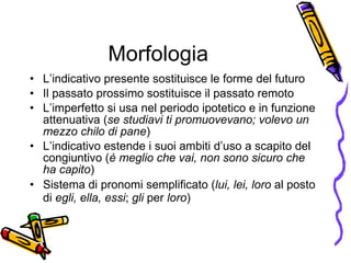 Morfologia L’indicativo presente sostituisce le forme del futuro Il passato prossimo sostituisce il passato remoto  L’imperfetto si usa nel periodo ipotetico e in funzione attenuativa ( se studiavi ti promuovevano; volevo un mezzo chilo di pane ) L’indicativo estende i suoi ambiti d’uso a scapito del congiuntivo ( è meglio che vai, non sono sicuro che ha capito ) Sistema di pronomi semplificato ( lui, lei, loro  al posto di  egli, ella, essi ;  gli  per  loro )   