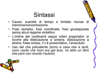 Sintassi Causa: scarsit à  di tempo e limitate risorse di memoria/concentrazione Frasi semplici, frasi coordinate, frasi giustapposte senza alcun legame sintattico L’ordine dei costituenti segue criteri pragmatici: si ricorre alla dislocazione a sinistra, dislocazione a destra, frase scissa, il c’ è  presentativo, l’anacoluto Uso del  che  polivalente ( torno a casa che  è  tardi, sono uscito che fuori era gi à  buio, ho letto un libro che per ò  non ricordo l’autore ) 