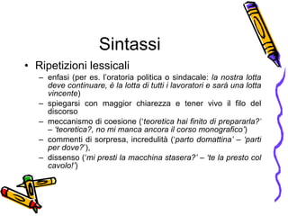 Sintassi Ripetizioni lessicali  enfasi (per es. l’oratoria politica o sindacale:  la nostra lotta deve continuare, è la lotta di tutti i lavoratori e sarà una lotta vincente )  spiegarsi con maggior chiarezza e tener vivo il filo del discorso  meccanismo di coesione (‘ teoretica hai finito di prepararla?’ – ‘teoretica?, no mi manca ancora il corso monografico’ )  commenti di sorpresa, incredulità (‘ parto domattina’ – ‘parti per dove? ’),  dissenso (‘ mi presti la macchina stasera?’ – ‘te la presto col cavolo!’ ) 