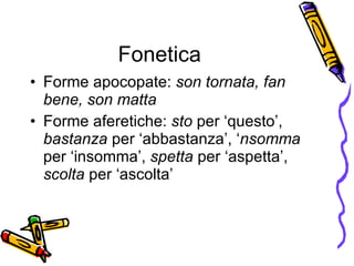 Fonetica Forme apocopate:  son tornata, fan bene, son matta Forme aferetiche:  sto  per ‘questo’,  bastanza  per ‘abbastanza’, ‘ nsomma  per ‘insomma’,  spetta  per ‘aspetta’,  scolta  per ‘ascolta’ 