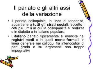 Il parlato e gli altri assi della variazione Il parlato colloquiale, in linea di tendenza, appartiene a  tutti gli strati sociali ; eccetto i ceti pi ù  umili in cui la colloquialit à  si realizza o in dialetto o in italiano popolare. L’italiano parlato tipicamente si esercita nei  registri medi  e in quelli  meno formali , in linea generale nei colloqui fra interlocutori di pari grado e su argomenti non troppo impegnativi 