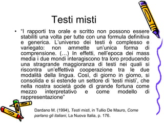 Testi misti “ I   rapporti tra orale e scritto non possono essere stabiliti una volta per tutte con una formula definitiva e generica. L’universo dei testi  è  complesso e variegato: non ammette un’unica forma di comprensione. (…) In effetti, nell’epoca dei mass media i due mondi interagiscono tra loro producendo una stragrande maggioranza di testi nei quali si riscontra un’effettiva cooperazione tra le due modalit à  della lingua. Cos ì , di giorno in giorno, si consolida e si estende un settore di  ‘ t esti misti ’ ,  che nella nostra societ à  gode di grande fortuna come mezzo interpretativo e come modello di rappresentazione” Dardano M. (1994),  Testi misti , in Tullio De Mauro,  Come parlano gli italiani , La Nuova Italia, p. 176 . 