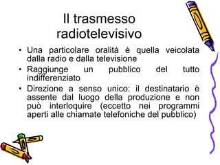 Il trasmesso radiotelevisivo Una particolare oralit à   è  quella veicolata dalla radio e dalla televisione  Raggiunge un pubblico del tutto indifferenziato  Direzione a senso unico: il destinatario  è  assente dal luogo della produzione e non pu ò  interloquire (eccetto nei programmi aperti alle chiamate telefoniche del pubblico) 
