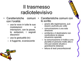 Il trasmesso radiotelevisivo Caratteristiche comuni con l’oralità:  usa la voce in tutte le sue modulazioni e intonazioni, con le pause, le esitazioni, i segnali discorsivi  usa la gestualità (tv) è fuggente, evanescente Caratteristiche comuni con lo scritto  grazie alla registrazione, pu ò  essere usufruito pi ù  volte  comunicazione a una sola direzione emittente e il destinatario non condividono la stessa situazione spaziale la comunicazione  à  rivolta a una pluralit à  di persone molto alta e che pu ò  essere situata a grandissime distanze  lettura di testi preconfezionati 