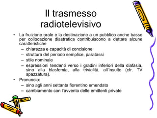 Il trasmesso radiotelevisivo La fruizione orale e la destinazione a un pubblico anche basso per collocazione diastratica contribuiscono a dettare alcune caratteristiche  chiarezza e capacit à  di concisione struttura del periodo semplice, paratassi stile nominale espressioni tendenti verso i gradini inferiori della diafasia, sino alla blasfemia, alla trivialit à , all’insulto (cfr. TV spazzatura). Pronuncia:  sino agli anni settanta fiorentino emendato cambiamento con l’avvento delle emittenti private 