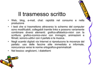 Il trasmesso scritto Web, blog, e-mail, chat: rapidit à  nel consumo e nella produzione I testi che si trasmettono attraverso lo schermo del computer sono modificabili, collegabili tramite links e possono variamente combinare diversi elementi: grafico-alfabetico-visivi con la scrittura; grafico-iconico-visivi con immagini, animazioni e filmati; sonoro-uditivi con il parlato e la musica. Negli scambi  d i gitati via Internet si riproducono le movenze del parlato: uso delle faccine stile immediato e informale, noncuranza verso le norme ortografico-grammaticali Nel lessico: anglicismi, i dialettismi 