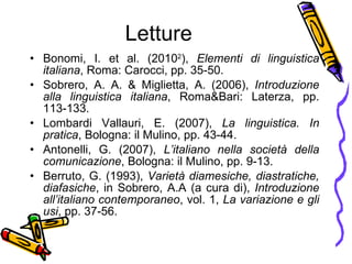 Letture Bonomi, I. et al. (2010 2 ),  Elementi di linguistica italiana , Roma: Carocci, pp. 35-50. Sobrero, A. A. & Miglietta, A. (2006),  Introduzione alla linguistica italiana , Roma&Bari: Laterza, pp. 113-133. Lombardi Vallauri, E. (2007),  La linguistica. In pratica , Bologna: il Mulino, pp. 43-44. Antonelli, G. (2007),  L’italiano nella societ à  della comunicazione , Bologna: il Mulino, pp. 9-13. Berruto, G. (1993),  Variet à  diamesiche, diastratiche, diafasiche , in Sobrero, A.A (a cura di),  Introduzione all’italiano contemporaneo , vol. 1,  La variazione e gli usi , pp. 37-56. 
