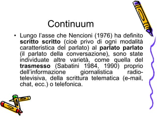 Continuum Lungo l’asse che Nencioni (1976) ha definito  scritto scritto  (cio è  privo di ogni modalit à  caratteristica del parlato) al  parlato parlato  (il parlato della conversazione), sono state individuate altre variet à , come quella del  trasmesso  (Sabatini 1984, 1990) proprio dell’informazione giornalistica radio-televisiva, della scrittura telematica (e-mail, chat, ecc.) o telefonica. 