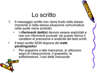 Lo scritto Il messaggio scritto non viene fruito nello stesso momento e nella stessa situazione comunicativa nella quale viene prodotto I  riferimenti deittici  devono essere esplicitati e resi con riferimenti puntuali: da questo deriva il carattere di precisione e analicit à  dei testi scritti Il testo scritto NON dispone dei  tratti paralinguistici Per sopperire a tale mancanza, si utilizzano segni di interpunzione, il grassetto, la sottolineatura, l’uso delle maiuscole 