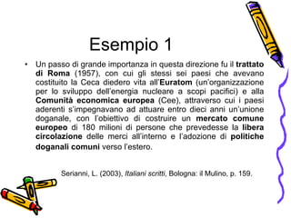 Esempio 1 Un passo di grande importanza in questa direzione fu il  trattato di Roma  (1957), con cui gli stessi sei paesi che avevano costituito la Ceca diedero vita all’ Euratom  (un’organizzazione per lo sviluppo dell’energia nucleare a scopi pacifici) e alla  Comunit à  economica europea  (Cee), attraverso cui i paesi aderenti s’impegnavano ad attuare entro dieci anni un’unione doganale, con l’obiettivo di costruire un  mercato comune europeo  di 180 milioni di persone che prevedesse la  libera circolazione  delle merci all’interno e l’adozione di  politiche doganali comuni  verso l’estero.   Serianni, L. (2003),  Italiani scritti , Bologna: il Mulino, p. 159. 