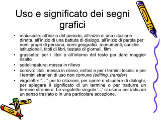 Uso e significato dei segni grafici maiuscole: all’inizio del periodo, all’inizio di una citazione diretta, all’inizio di una battuta di dialogo, all’inizio di parola per nomi propri di persona, nomi geografici, monumenti, cariche istituzionali, titoli di libri, testate di giornali, film grassetto: per i titoli e all’interno del testo per dare maggior risalto sottolineatura: messa in rilievo corsivo: titoli, messa in rilievo, enfasi e per i termini tecnici e per i termini stranieri di uso non comune  (editing, transfer ) virgolette: “…” per le citazioni, per aprire e chiudere di dialoghi, per spiegare il significato di un termine o per tradurre un termine straniero. Le virgolette singole ‘...’ si usano per indicare un senso traslato o in una particolare accezione. 