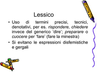 Lessico Uso di termini precisi, tecnici, denotativi, per es.  rispondere, chiedere  invece del generico ‘dire’;  preparare  o  cuocere  per ‘fare’ (fare la minestra) Si evitano le espressioni disfemistiche e gergali 