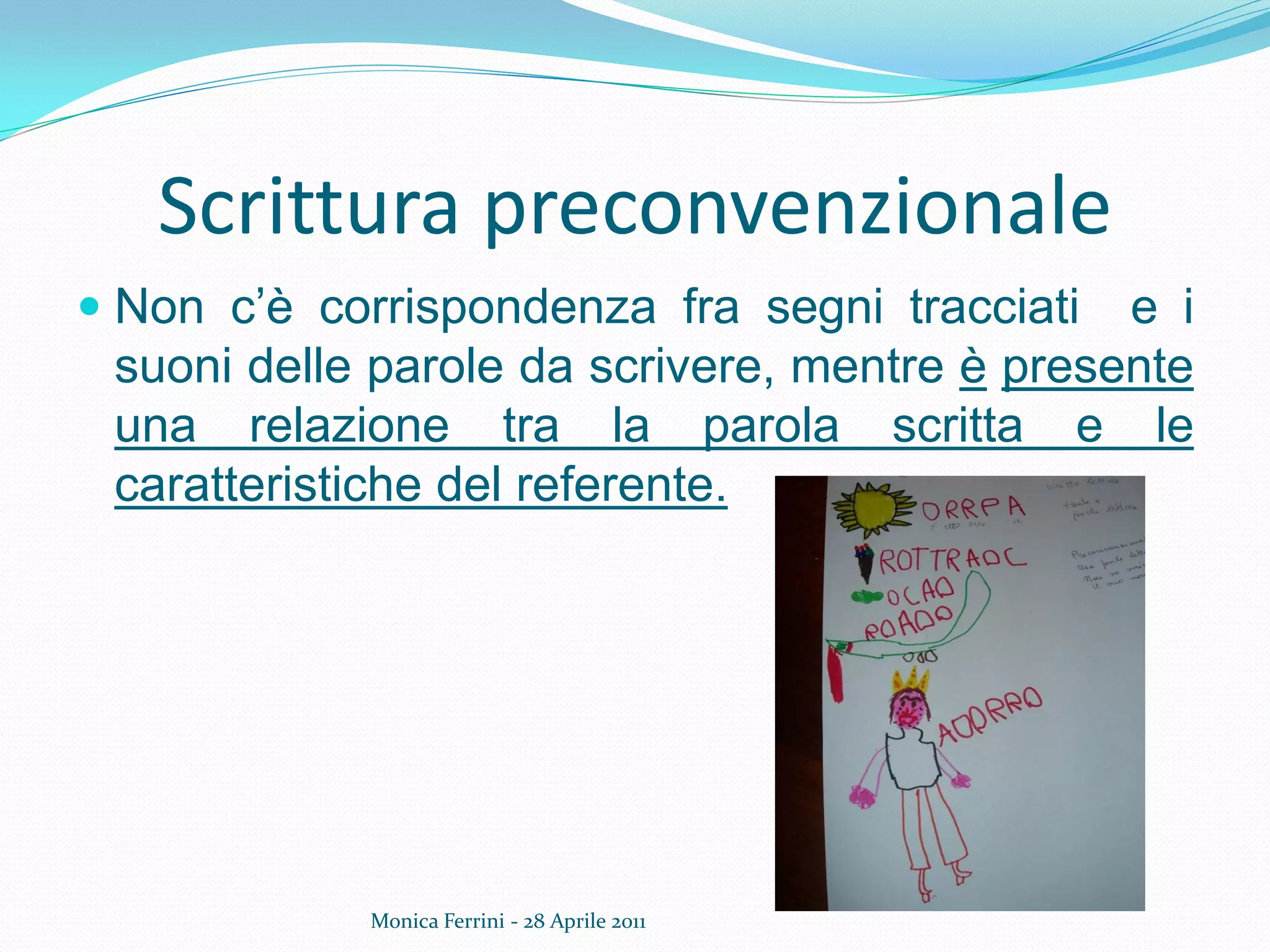 Scrittura preconvenzionale
Monica Ferrini - 28 Aprile 2011
 Non c’è corrispondenza fra segni tracciati e i
suoni delle parole da scrivere, mentre è presente
una relazione tra la parola scritta e le
caratteristiche del referente.
 