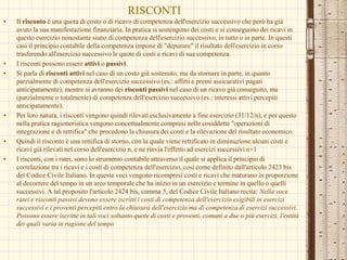 RISCONTI
• Il risconto è una quota di costo o di ricavo di competenza dell'esercizio successivo che però ha già
avuto la sua manifestazione finanziaria. In pratica si sostengono dei costi o si conseguono dei ricavi in
questo esercizio nonostante siano di competenza dell'esercizio successivo, in tutto o in parte. In questi
casi il principio contabile della competenza impone di "depurare" il risultato dell'esercizio in corso
trasferendo all'esercizio successivo le quote di costi e ricavi di sua competenza.
• I risconti possono essere attivi o passivi.
• Si parla di risconti attivi nel caso di un costo già sostenuto, ma da stornare in parte, in quanto
parzialmente di competenza dell'esercizio successivo (es.: affitti e premi assicurativi pagati
anticipatamente), mentre si avranno dei risconti passivi nel caso di un ricavo già conseguito, ma
(parzialmente o totalmente) di competenza dell'esercizio successivo (es.: interessi attivi percepiti
anticipatamente).
• Per loro natura, i risconti vengono quindi rilevati esclusivamente a fine esercizio (31/12/n), e per questo
nella pratica ragioneristica vengono concettualmente compresi nelle cosiddette "operazioni di
integrazione e di rettifica" che precedono la chiusura dei conti e la rilevazione del risultato economico.
• Quindi il risconto è una rettifica di storno, con la quale viene rettificato in diminuzione alcuni costi e
ricavi già rilevati nel corso dell'esercizio n, e ne rinvia l'effetto ad esercizi successivi n+1
• I risconti, con i ratei, sono lo strumento contabile attraverso il quale si applica il principio di
correlazione tra i ricavi e i costi di competenza dell'esercizio, così come definito dall'articolo 2423 bis
del Codice Civile Italiano. In queste voci vengono ricompresi costi e ricavi che maturano in proporzione
al decorrere del tempo in un arco temporale che ha inizio in un esercizio e termine in quello o quelli
successivi. A tal proposito l'articolo 2424 bis, comma 5, del Codice Civile Italiano recita: Nella voce
ratei e risconti passivi devono essere iscritti i costi di competenza dell'esercizio esigibili in esercizi
successivi e i proventi percepiti entro la chiusura dell'esercizio ma di competenza di esercizi successivi.
Possono essere iscritte in tali voci soltanto quote di costi e proventi, comuni a due o più esercizi, l'entità
dei quali varia in ragione del tempo
 