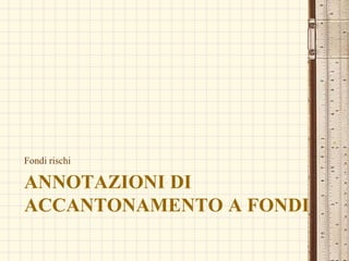 ANNOTAZIONI DI
ACCANTONAMENTO A FONDI
Fondi rischi
 
