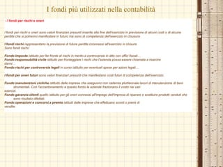 I fondi più utilizzati nella contabilità
- I fondi per rischi e oneri
I fondi per rischi e oneri sono valori finanziari presunti inserite alla fine dell'esercizio in previsione di alcuni costi o di alcune
perdite che si potrenno manifestare in futuro ma sono di competenza dell'esercizio in chiusura
I fondi rischi rappresentano la previsione di future perdite coonnessi all'esercizio in chisura.
Sono fondi rischi:
Fondo imposte istituito per far fronte al rischi in merito a controversie in atto con uffici fiscali…
Fondo responsabilità civile istituito per fronteggiare i rischi che l'azienda possa essere chiamata a risarcire
danni…
Fondo rischi per controversie legali in corso istituito per eventuali spese per azioni legali…
I fondi per oneri futuri sono valori finanziari presunti che manifestano costi futuri di competenza dell'esercizio.
Fondo manutenzioni cicliche istituito dalle imprese che eseguono con cadenza plurtiennale lavori di manutenzione di beni
strumentali. Con l'accantonamento a questo fondo le aziende frazionano il costo nei vari
esercizi.
Fondo garanzia clienti quello istituito per gli oneri connessi all'impiego dell'impresa di riparare e sostituire prodotti venduti che
sono risultato difettati.
Fondo operazioni e concorsi a premio istituiti dalle imprese che effettuano sconti o premi di
vendite.
 