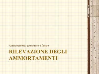 RILEVAZIONE DEGLI
AMMORTAMENTI
Ammortamento economico e fiscale
 