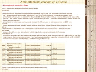 Ammortamento economico e fiscale
- L'ammortamento economico e fiscale
Il 31/12 si effettuano le seguenti operazioni relative ai beni
strumentali:
- ammortizzati costi di impianto, origianriamente sostenuti per euro 25.000, con qt costante, dato che si presume
che il bene strumentale si utilizzerà in azienda per 5 anni. (in tal modo, ogni anno l'ammortamento sarà di 5000)
- ammortizzato software, con un costo storico di euro 30.000, che durante l'esercizio, si presume abbia esaurito la sua utilità
per euro 7.500 (criterio elastico, secondo il quale si calcola anno per anno, il valore dell'ammortamento, in base all'utilità che
il bene cede nell'esercizio)
- ammortizzato un automezzo, avente un costo storico di 50.000 euro, con un criterio economico, per 2500 euro
(con tale
criterio la quota si calcola in base alla residua utilità del bene, quindi diviene rilevante l'utilità che il bene avrà in
futuro)
- ammortizzato un macchinario con il criterio delle quote decrescenti, il cuoi costo storico è di 10.000 euro e la
sua utilità si
presume durerà 5 anni (con tale metodo si calcola la quota di ammortamento ripartendo il valore da
ammortizzare in
proporzione al numero degli anni mancanti al termine della vita utile del bene. Quindi 10.000/(1+2+3+4+5)= 666,66 coef. Rip.
nel primo anno di ammortamento, mancano 5 anni alla totale usura del bene e quindi si moltimplica 666,66 per 5 = 3333,33
l'anno successivo invese si moltiplicherà il coeff. Di riparto per 4 e così via)
###
Ammortamento costi di
impianto quota di ammortamento 5.000,00
d/d
Fondo amm. costi di
impianto quota di ammortamento 5.000,00
d/d Ammortamento software quota di ammortamento 7.500,00
d/d
Fondo ammortamento
software quota di ammortamento 7.500,00
d/d Ammortamento automezzi quota di ammortamento 2.500,00
d/d
Fondo ammortamento
automezzi quota di ammortamento 2.500,00
d/d Ammortamento macchinari quota di ammortamento 3.333,33
d/d
Fondo ammortamento
macchinari quota di ammortamento 3.333,33
Questo è per quanto riguarda l'ammortamento sotto l'aspetto economico
aziendale
 