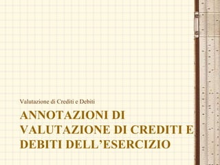 ANNOTAZIONI DI
VALUTAZIONE DI CREDITI E
DEBITI DELL’ESERCIZIO
Valutazione di Crediti e Debiti
 
