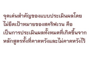 จุดเดนสําคัญของแบบประเมินผลโดย
ไมยึดเปาหมายของสคริฟเวน คือ
เปนการประเมินผลทั้งหมดที่เกิดขึ้นจาก
หลกสตรทงที่คาดหวังและไมคาดหวงไว
   ั ู ้ั                        ั
 