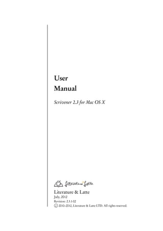 User
Manual
Scrivener 2.3 for Mac OS X




Literature & Latte
July, 2012
Revision: 2.3.1-02
 c 2010–2012, Literature & Latte LTD. All rights reserved.
 