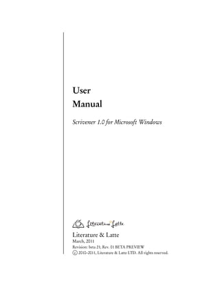 User
Manual
Scrivener 1.0 for Microsoft Windows




Literature & Latte
March, 2011
Revision: beta 21; Rev. 01 BETA PREVIEW
 c 2010–2011, Literature & Latte LTD. All rights reserved.
 