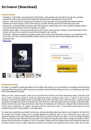 Scrivener [Download]

Product Feature
q   Corkboard - In Scrivener, every document is attached to a virtual index card onto which you can jot a synopsis;
    moving the cards on Scrivener&#146s corkboard rearranges their associated text in your draft.
q   Outliner - View and edit the synopses and meta-data of your documents in Scrivener&#146s powerful outliner.
    Organise your ideas using as many or few levels as you want and drag and drop to restructure your work.
q   Scrivenings - Scrivener&#146s innovative &#147Scrivenings” mode allows you to move smoothly between editing
    your document one piece at a time or together as a whole.
q   Statistics and Targets - A live word and character count of the current section is always in view at the bottom of the
    screen, and you can set a word or character count target for each section.
q   Full-Screen - Because sometimes you want to blank out the rest of the world while you write - or at least the rest of
    the screen. One click in Scrivener&#146s toolbar and you can leave the rest of your desktop behind and write
    distraction free.
q   Read more


                                                                          Price :
                                                                                    Check Price



                                                                         Average Customer Rating

                                                                                        4.8 out of 5




Product Description
Scrivener is a powerful content-generation tool for writers that allows you to concentrate on composing and structuring
long and difficult documents. While it gives you complete control of the formatting, its focus is on helping you get to the
end of that awkward first draft.

Writing a novel, research paper, script or any long-form text involves more than hammering away at the keys until
you’re done. Collecting research, ordering fragmented ideas, shuffling index cards in search of that elusive
structure—most writing software is fired up only after much of the hard work is over. Enter Scrivener: a word processor
and project management tool that stays with you from that first, unformed idea all the way through to the final draft.
Outline and structure your ideas, take notes, view research alongside your writing and compose the constituent pieces
of your text in isolation or in context. Scrivener won't tell you how to write - it just makes all the tools you have
scattered around your desk available in one application.

Scrivener puts everything you need for structuring, writing and editing long documents at your fingertips. On the left of
the window, the “binder” allows you to navigate between the different parts of your manuscript, your notes, and
research materials, with ease. Break your text into pieces as small or large as you want - so you can forget wrestling
with one long document. Restructuring your draft is as simple as drag and drop. Select a single document to edit a
section of your manuscript in isolation, or use “Scrivenings” mode to work on multiple sections as though they were one:
Scrivener makes it easy to switch between focussing on the details and stepping back to get a wider view of your
 