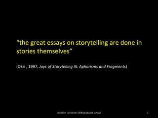 “ the great essays on storytelling are done in stories themselves”  (Okri , 1997,  Joys of Storytelling III: Aphorisms and Fragments ) stephen  scrivener CCW graduate school 