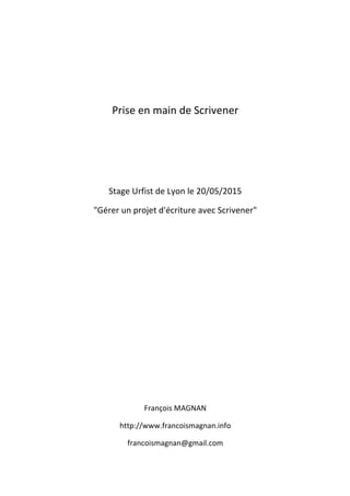  
	
  
	
  
	
  
Prise	
  en	
  main	
  de	
  Scrivener	
  
	
  
	
  
	
  
	
  
Stage	
  Urfist	
  de	
  Lyon	
  le	
  20/05/2015	
  
"Gérer	
  un	
  projet	
  d'écriture	
  avec	
  Scrivener"	
  
	
  
	
  
	
  
	
  
	
  
	
  
	
  
	
  
	
  
	
  
	
  
	
  
François	
  MAGNAN	
  
http://www.francoismagnan.info	
  
francoismagnan@gmail.com	
  
 