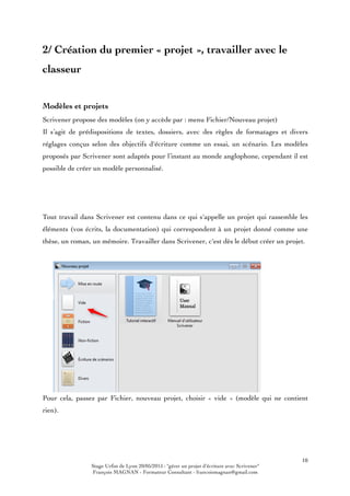 Stage Urfist de Lyon 20/05/2015 : "gérer un projet d'écriture avec Scrivener"
François MAGNAN - Formateur Consultant - francoismagnan@gmail.com
10
2/ Création du premier « projet », travailler avec le
classeur
Modèles et projets
Scrivener propose des modèles (on y accède par : menu Fichier/Nouveau projet)
Il s’agit de prédispositions de textes, dossiers, avec des règles de formatages et divers
réglages conçus selon des objectifs d'écriture comme un essai, un scénario. Les modèles
proposés par Scrivener sont adaptés pour l’instant au monde anglophone, cependant il est
possible de créer un modèle personnalisé.
Tout travail dans Scrivener est contenu dans ce qui s'appelle un projet qui rassemble les
éléments (vos écrits, la documentation) qui correspondent à un projet donné comme une
thèse, un roman, un mémoire. Travailler dans Scrivener, c'est dès le début créer un projet.
Pour cela, passez par Fichier, nouveau projet, choisir « vide » (modèle qui ne contient
rien).
 
