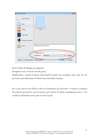 Stage Urfist de Lyon 20/05/2015 : "gérer un projet d'écriture avec Scrivener"
François MAGNAN - Formateur Consultant - francoismagnan@gmail.com
11
Dans la boîte de dialogue qui apparaît :
Enregistrer sous : écrire le nom du projet.
Emplacement : choisir le dossier dans lequel le projet sera enregistré, pour cela, clic sur
parcourir, puis sélectionner le dossier qui contiendra le projet.
En ce qui concerne les fichiers créés sur l’ordinateur par Scrivener : le projet se compose
d’un dossier qui porte le nom du projet, qui contient un fichier nomduprojet.scrivx : c’est
ce fichier qu’il faudra ouvrir pour ouvrir le projet.
 