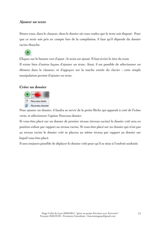Stage Urfist de Lyon 20/05/2015 : "gérer un projet d'écriture avec Scrivener"
François MAGNAN - Formateur Consultant - francoismagnan@gmail.com
13
Ajouter un texte
Situez-vous, dans le classeur, dans le dossier où vous voulez que le texte soit disposé. Pour
que ce texte soit pris en compte lors de la compilation, il faut qu’il dépende du dossier
racine ébauche.
Cliquez sur le bouton vert d’ajout : le texte est ajouté. Il faut écrire le titre du texte
Il existe bien d’autres façons d’ajouter un texte. Ainsi, il est possible de sélectionner un
élément dans le classeur, et d’appuyer sur la touche entrée du clavier : cette simple
manipulation permet d’ajouter un texte.
Créer un dossier
Pour ajouter un dossier, il faudra se servir de la petite flèche qui apparaît à coté de l’icône
verte, et sélectionner l’option Nouveau dossier.
Si vous êtes placé sur un dossier de premier niveau (niveau racine) le dossier créé sera en
position enfant par rapport au niveau racine. Si vous êtes placé sur un dossier qui n’est pas
au niveau racine le dossier créé se placera au même niveau par rapport au dossier sur
lequel vous êtes placé.
Il sera toujours possible de déplacer le dossier créé pour qu’il se situe à l’endroit souhaité.
 