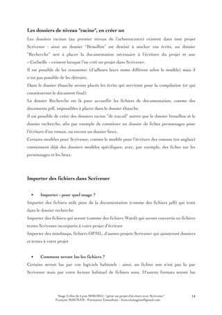 Stage Urfist de Lyon 20/05/2015 : "gérer un projet d'écriture avec Scrivener"
François MAGNAN - Formateur Consultant - francoismagnan@gmail.com
14
Les dossiers de niveau "racine", en créer un
Les dossiers racines (au premier niveau de l’arborescence) existent dans tout projet
Scrivener : ainsi un dossier “Brouillon” est destiné à stocker vos écrits, un dossier
“Recherche” sert à placer la documentation nécessaire à l'écriture du projet et une
« Corbeille » existent lorsque l’on créé un projet dans Scrivener.
Il est possible de les renommer (d’ailleurs leurs noms diffèrent selon le modèle) mais il
n'est pas possible de les détruire.
Dans le dossier ébauche seront placés les écrits qui serviront pour la compilation (et qui
constitueront le document final)
Le dossier Recherche est là pour accueillir les fichiers de documentation, comme des
documents pdf, impossibles à placer dans le dossier ébauche.
Il est possible de créer des dossiers racine “de travail” autres que le dossier brouillon et le
dossier recherche, afin par exemple de constituer un dossier de fiches personnages pour
l’écriture d’un roman, ou encore un dossier lieux.
Certains modèles pour Scrivener, comme le modèle pour l’écriture des romans (en anglais)
contiennent déjà des dossiers modèles spécifiques, avec, par exemple, des fiches sur les
personnages et les lieux.
Importer des fichiers dans Scrivener
• Importer : pour quel usage ?
Importer des fichiers utile pour de la documentation (comme des fichiers pdf) qui iront
dans le dossier recherche
Importer des fichiers qui seront (comme des fichiers Word) qui seront convertis en fichiers
textes Scrivener incorporés à votre projet d'écriture
Importer des mindmaps, fichiers OPML, d'autres projets Scrivener qui ajouteront dossiers
et textes à votre projet
• Comment seront lus les fichiers ?
Certains seront lus par vos logiciels habituels : ainsi, un fichier son n'est pas lu par
Scrivener mais par votre lecteur habituel de fichiers sons. D'autres formats seront lus
 