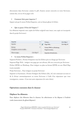 Stage Urfist de Lyon 20/05/2015 : "gérer un projet d'écriture avec Scrivener"
François MAGNAN - Formateur Consultant - francoismagnan@gmail.com
15
directement dans Scrivener comme le pdf, d'autres seront convertis en texte Scrivener,
comme doc, txt ou rtf ou pages web.
• Comment faire pour importer ?
Import soit par le menu Fichier/Importer, soit en faisant glisser le fichier.
• Que se passe t’il lors de l’import ?
Les éléments importés sont copiés (le fichier original reste intact, une copie est incorporée
dans le projet Scrivener)
• Le menu Fichier/Importer :
Importer/Fichiers...Permet d'importer tous les fichiers pris en charge par Scrivener
Importer/Page Web…intégrer une page par son adresse, elle sera convertie par Scrivener
Fichier OPML ou Mindmap...Pour intégrer un plan au format OPML ou une Mind Map
(carte mentale)
Projet Scrivener... Pour intégrer un projet Scrivener
Importer et fractionner...Permet d'intégrer des fichiers (doc, rtf, txt) contenant un texte et
de le diviser automatiquement en textes Scrivener à l'aide d'un séparateur que vous
renseignerez, comme : # (ou tout autre séparateur de votre choix)
Opérations courantes dans le classeur
Déplacer les éléments
Pour déplacer des éléments dans le classeur, les sélectionner et les déposer à l’endroit
voulu (mouvement du glisser/déposer)
 