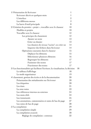 1/ Présentation de Scrivener 1
Scrivener décrit en quelques mots 1
L’interface 2
Les différents menus 3
La barre d’outil principale 8
2/ Création du premier « projet », travailler avec le classeur 10
Modèles et projets 10
Travailler avec le classeur 12
Les principes du classement 12
Ajouter un texte 13
Créer un dossier 13
Les dossiers de niveau "racine", en créer un 14
Importer des fichiers dans Scrivener 14
Opérations courantes dans le classeur 15
Déplacer les éléments 15
Sélectionner plusieurs éléments 16
Regrouper les éléments 17
Fusionner des textes 17
Fractionner des textes 17
3/ Les fonctionnalités qui facilitent l’écriture, la visualisation, la décision 18
Le tableau d'affichage 18
Le mode organisateur 19
4/ classement, gestion des écrits et de la documentation 20
Présentation des métadonnées sur Scrivener 20
Les étiquettes 20
Les états 21
La zone notes 23
Les références internes ou externes 24
Les mots-clefs 24
Les instantanés 25
Les annotations, commentaires et notes de bas de page 27
Les notes de bas de page 28
5/ La compilation 29
La compilation simple 29
La compilation avancée 30
Réglage de compilation : contenus 32
 