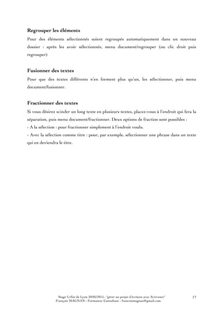 Stage Urfist de Lyon 20/05/2015 : "gérer un projet d'écriture avec Scrivener"
François MAGNAN - Formateur Consultant - francoismagnan@gmail.com
17
Regrouper les éléments
Pour des éléments sélectionnés soient regroupés automatiquement dans un nouveau
dossier : après les avoir sélectionnés, menu document/regrouper (ou clic droit puis
regrouper)
Fusionner des textes
Pour que des textes différents n’en forment plus qu’un, les sélectionner, puis menu
document/fusionner.
Fractionner des textes
Si vous désirez scinder un long texte en plusieurs textes, placez-vous à l’endroit qui fera la
séparation, puis menu document/fractionner. Deux options de fraction sont possibles :
- A la sélection : pour fractionner simplement à l’endroit voulu.
- Avec la sélection comme titre : pour, par exemple, sélectionner une phrase dans un texte
qui en deviendra le titre.
 