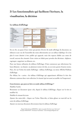 Stage Urfist de Lyon 20/05/2015 : "gérer un projet d'écriture avec Scrivener"
François MAGNAN - Formateur Consultant - francoismagnan@gmail.com
18
3/ Les fonctionnalités qui facilitent l’écriture, la
visualisation, la décision
Le tableau d'affichage
En un clic, on passe d’une vision qui permet d’écrire (le mode affichage du document, ou
éditeur) à une vue de l’ensemble des notes sélectionnées sur un tableau d’affichage. Ce n’est
plus le texte destiné à être publié qui apparaît, mais des espaces dédiés aux notes de
travail, souvent des résumés. Cette vision est idéale pour prendre des décisions : déplacer,
regrouper, supprimer un élément, etc.
Pour une bonne utilisation du tableau d’affichage, il faut commencer par sélectionner les
bons éléments : un dossier, ou plusieurs textes à la fois, ou un texte parent d’autres textes.
Puis, clic sur l’icône du mode d’affichage : tableau d’affichage, ou menu Afficher/Tableau
d’affichage.
Par défaut, les « cartes » du tableau d’affichage qui apparaissent affichent le titre des
éléments contenus dans votre sélection, le résumé (qui est aussi accessible via l’inspecteur)
Concrètement, que peut-on faire en mode tableau d’affichage ?
Modifier l’ordre
Renommer un document (pour cela, depuis le tableau d’affichage, cliquer sur le titre et
modifier le)
Modifier le résumé du texte
Ajouter des mots-clefs : cliquez sur l’icône Mots-clés, et faites glisser un mot-clef sur la
carte du tableau d’affichage.
Ajouter un nouveau document directement dans le tableau d’affichage
 