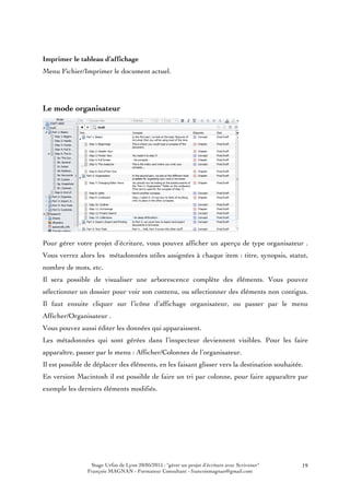 Stage Urfist de Lyon 20/05/2015 : "gérer un projet d'écriture avec Scrivener"
François MAGNAN - Formateur Consultant - francoismagnan@gmail.com
19
Imprimer le tableau d’affichage
Menu Fichier/Imprimer le document actuel.
Le mode organisateur
Pour gérer votre projet d’écriture, vous pouvez afficher un aperçu de type organisateur .
Vous verrez alors les métadonnées utiles assignées à chaque item : titre, synopsis, statut,
nombre de mots, etc.
Il sera possible de visualiser une arborescence complète des éléments. Vous pouvez
sélectionner un dossier pour voir son contenu, ou sélectionner des éléments non contigus.
Il faut ensuite cliquer sur l’icône d’affichage organisateur, ou passer par le menu
Afficher/Organisateur .
Vous pouvez aussi éditer les données qui apparaissent.
Les métadonnées qui sont gérées dans l’inspecteur deviennent visibles. Pour les faire
apparaître, passer par le menu : Afficher/Colonnes de l’organisateur.
Il est possible de déplacer des éléments, en les faisant glisser vers la destination souhaitée.
En version Macintosh il est possible de faire un tri par colonne, pour faire apparaître par
exemple les derniers éléments modifiés.
 