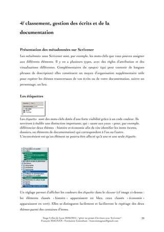 Stage Urfist de Lyon 20/05/2015 : "gérer un projet d'écriture avec Scrivener"
François MAGNAN - Formateur Consultant - francoismagnan@gmail.com
20
4/ classement, gestion des écrits et de la
documentation
Présentation des métadonnées sur Scrivener
Les métadonnées sous Scrivener sont, par exemple, les mots-clefs que vous pouvez assigner
aux différents éléments. Il y en a plusieurs types, avec des règles d’attribution et des
visualisations différentes. Complémentaires du synopsis (qui peut contenir de longues
phrases de description) elles constituent un moyen d’organisation supplémentaire utile
pour repérer les thèmes transversaux de vos écrits ou de votre documentation, suivre un
personnage, un lieu.
Les étiquettes
Les étiquettes sont des mots-clefs dotés d’une forte visibilité grâce à un code couleur. Ils
serviront à établir une distinction importante, qui « saute aux yeux » pour, par exemple,
différencier deux thèmes : histoire et économie afin de vite identifier les items (textes,
dossiers, ou éléments de documentation) qui correspondent à l’un ou l’autre.
L’inconvénient est qu’un élément ne pourra être affecté qu’à une et une seule étiquette.
Un réglage permet d’afficher les couleurs des étiquettes dans le classeur (cf image ci-dessus :
les éléments classés « histoire » apparaissent en bleu, ceux classés « économie »
apparaissent en vert). Elles se distinguent facilement et faciliteront le repérage des deux
thèmes parmi des centaines d’items.
 