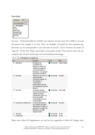 Stage Urfist de Lyon 20/05/2015 : "gérer un projet d'écriture avec Scrivener"
François MAGNAN - Formateur Consultant - francoismagnan@gmail.com
21
Les états
Les états : la fonctionnalité est similaire aux étiquettes, ils sont aussi très visibles et un seul
état pourra être assigné à un item. Pour cet exemple, j’ai gardé les états proposés par
Scrivener car ils correspondent à une nécessite de travail : suivre l’avancée du projet. Il
s’agit de : To Do, First Draft, revised draft, version finale, terminé. Vous pouvez, bien sûr, les
remplacer par d’autres termes qui vous conviendraient davantage.
Dans cette vision de l’organisateur, on voit les états apparaître à droite de l’image, juste
 