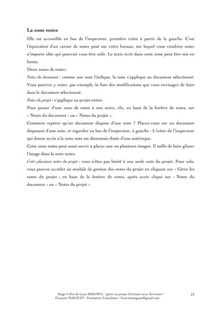 Stage Urfist de Lyon 20/05/2015 : "gérer un projet d'écriture avec Scrivener"
François MAGNAN - Formateur Consultant - francoismagnan@gmail.com
23
La zone notes
Elle est accessible en bas de l’inspecteur, première icône à partir de la gauche. C’est
l’équivalent d’un carnet de notes posé sur votre bureau, sur lequel vous voudriez noter
n’importe idée qui pourrait vous être utile. Le texte écrit dans cette zone peut être mis en
forme.
Deux zones de notes :
Notes du document : comme son nom l’indique, la note s’applique au document sélectionné.
Vous pourrez y noter, par exemple, la liste des modifications que vous envisagez de faire
dans le document sélectionné.
Notes du projet : s’applique au projet entier.
Pour passer d’une zone de notes à une autre, clic, en haut de la fenêtre de notes, sur
« Notes du document » ou « Notes du projet ».
Comment repérer qu’un document dispose d’une note ? Placez-vous sur un document
disposant d’une note, et regardez en bas de l’inspecteur, à gauche : L’icône de l’inspecteur
qui donne accès à la zone note est désormais dotée d’une astérisque.
Cette zone notes peut aussi servir à placer une ou plusieurs images. Il suffit de faire glisser
l’image dans la zone notes.
Créer plusieurs notes du projet : vous n’êtes pas limité à une seule note du projet. Pour cela,
vous pouvez accéder au module de gestion des notes du projet en cliquant sur « Gérer les
notes du projet » en haut de la fenêtre de notes, après avoir cliqué sur « Notes du
document » ou « Notes du projet ».
 