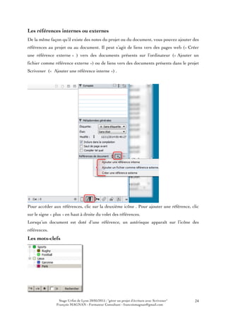 Stage Urfist de Lyon 20/05/2015 : "gérer un projet d'écriture avec Scrivener"
François MAGNAN - Formateur Consultant - francoismagnan@gmail.com
24
Les références internes ou externes
De la même façon qu’il existe des notes du projet ou du document, vous pouvez ajouter des
références au projet ou au document. Il peut s’agit de liens vers des pages web (« Créer
une référence externe » ) vers des documents présents sur l’ordinateur (« Ajouter un
fichier comme référence externe ») ou de liens vers des documents présents dans le projet
Scrivener (« Ajouter une référence interne ») .
Pour accéder aux références, clic sur la deuxième icône . Pour ajouter une référence, clic
sur le signe « plus » en haut à droite du volet des références.
Lorsqu’un document est doté d’une référence, un astérisque apparaît sur l’icône des
références.
Les mots-clefs
 