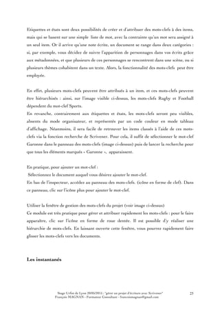 Stage Urfist de Lyon 20/05/2015 : "gérer un projet d'écriture avec Scrivener"
François MAGNAN - Formateur Consultant - francoismagnan@gmail.com
25
Etiquettes et états sont deux possibilités de créer et d’attribuer des mots-clefs à des items,
mais qui se basent sur une simple liste de mot, avec la contrainte qu’un mot sera assigné à
un seul item. Or il arrive qu’une note écrite, un document se range dans deux catégories :
si, par exemple, vous décidez de suivre l’apparition de personnages dans vos écrits grâce
aux métadonnées, et que plusieurs de ces personnages se rencontrent dans une scène, ou si
plusieurs thèmes cohabitent dans un texte. Alors, la fonctionnalité des mots-clefs peut être
employée.
En effet, plusieurs mots-clefs peuvent être attribués à un item, et ces mots-clefs peuvent
être hiérarchisés : ainsi, sur l’image visible ci-dessus, les mots-clefs Rugby et Football
dépendent du mot-clef Sports.
En revanche, contrairement aux étiquettes et états, les mots-clefs seront peu visibles,
absents du mode organisateur, et représentés par un code couleur en mode tableau
d’affichage. Néanmoins, il sera facile de retrouver les items classés à l’aide de ces mots-
clefs via la fonction recherche de Scrivener. Pour cela, il suffit de sélectionner le mot-clef
Garonne dans le panneau des mots-clefs (image ci-dessus) puis de lancer la recherche pour
que tous les éléments marqués « Garonne », apparaissent.
En pratique, pour ajouter un mot-clef :
Sélectionnez le document auquel vous désirez ajouter le mot-clef.
En bas de l’inspecteur, accédez au panneau des mots-clefs. (icône en forme de clef). Dans
ce panneau, clic sur l’icône plus pour ajouter le mot-clef.
Utiliser la fenêtre de gestion des mots-clefs du projet (voir image ci-dessus)
Ce module est très pratique pour gérer et attribuer rapidement les mots-clefs : pour le faire
apparaître, clic sur l’icône en forme de roue dentée. Il est possible d’y réaliser une
hiérarchie de mots-clefs. En laissant ouverte cette fenêtre, vous pourrez rapidement faire
glisser les mots-clefs vers les documents.
Les instantanés
 