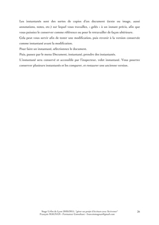 Stage Urfist de Lyon 20/05/2015 : "gérer un projet d'écriture avec Scrivener"
François MAGNAN - Formateur Consultant - francoismagnan@gmail.com
26
Les instantanés sont des sortes de copies d’un document (texte ou image, aussi
annotations, notes, etc.) sur lequel vous travaillez, « gelés » à un instant précis, afin que
vous puissiez le conserver comme référence ou pour le retravailler de façon ultérieure.
Cela peut vous servir afin de tester une modification, puis revenir à la version conservée
comme instantané avant la modification.
Pour faire un instantané, sélectionnez le document.
Puis, passez par le menu Document, instantané, prendre des instantanés.
L’instantané sera conservé et accessible par l’inspecteur, volet instantané. Vous pourrez
conserver plusieurs instantanés et les comparer, et restaurer une ancienne version.
 