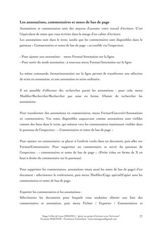 Stage Urfist de Lyon 20/05/2015 : "gérer un projet d'écriture avec Scrivener"
François MAGNAN - Formateur Consultant - francoismagnan@gmail.com
27
Les annotations, commentaires et notes de bas de page
Annotations et commentaires sont des moyens d’annoter votre travail d’écriture. C’est
l’équivalent de notes que vous écririez dans la marge d’un cahier d’écriture.
Les annotations sont dans le texte, tandis que les commentaires sont disponibles dans le
panneau « Commentaires et notes de bas de page » accessible via l’inspecteur.
- Pour ajouter une annotation : menu Format/Annotation sur la ligne.
- Pour sortir du mode annotation : à nouveau menu Format/Annotation sur la ligne
La même commande, format/annotation sur la ligne permet de transformer une sélection
de texte en annotation, et une annotation en texte ordinaire.
Il est possible d’effectuer des recherches parmi les annotations : pour cela, menu
Modifier/Rechercher/Rechercher par mise en forme. Choisir de rechercher les
annotations.
Pour transformer des annotations en commentaires, menu Format/Convertir/Annotations
en commentaires. Vos notes disponibles auparavant comme annotations sont visibles
comme des liens dans le texte, qui mènent vers les commentaires maintenant visibles dans
le panneau de l’inspecteur : « Commentaires et notes de bas de page »
Pour ajouter un commentaire, se placer à l’endroit voulu dans un document, puis aller sur
Format/Commentaire. Pour supprimer un commentaire, se servir du panneau de
l’inspecteur : « commentaires et notes de bas de page ». (Petite icône en forme de X en
haut à droite du commentaire sur le panneau)
Pour supprimer les commentaires, annotations (mais aussi les notes de bas de page) d’un
document : sélectionnez le entièrement, puis menu Modifier/Copy spécial/Copier sans les
commentaires et notes de bas de page.
Exporter les commentaires et les annotations :
Sélectionnez les documents pour lesquels vous souhaitez obtenir une liste des
commentaires et annotation, puis menu Fichier / Exporter / Commentaires et
 