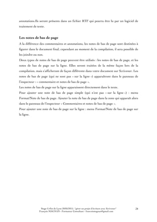 Stage Urfist de Lyon 20/05/2015 : "gérer un projet d'écriture avec Scrivener"
François MAGNAN - Formateur Consultant - francoismagnan@gmail.com
28
annotations.Ils seront présents dans un fichier RTF qui pourra être lu par un logiciel de
traitement de texte.
Les notes de bas de page
A la différence des commentaires et annotations, les notes de bas de page sont destinées à
figurer dans le document final, cependant au moment de la compilation, il sera possible de
les joindre ou non.
Deux types de notes de bas de page peuvent être utilisés : les notes de bas de page, et les
notes de bas de page sur la ligne. Elles seront traitées de la même façon lors de la
compilation, mais s’afficheront de façon différente dans votre document sur Scrivener. Les
notes de bas de page (qui ne sont pas « sur la ligne ») apparaîtront dans le panneau de
l’inspecteur : « commentaire et notes de bas de page ».
Les notes de bas de page sur la ligne apparaissent directement dans le texte.
Pour ajouter une note de bas de page simple (qui n’est pas « sur la ligne ») : menu
Format/Note de bas de page. Ajouter la note de bas de page dans la zone qui apparaît alors
dans le panneau de l’inspecteur « Commentaires et notes de bas de page ».
Pour ajouter une note de bas de page sur la ligne : menu Format/Note de bas de page sur
la ligne.
 