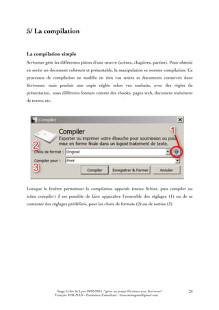 Stage Urfist de Lyon 20/05/2015 : "gérer un projet d'écriture avec Scrivener"
François MAGNAN - Formateur Consultant - francoismagnan@gmail.com
29
5/ La compilation
La compilation simple
Scrivener gére les différentes pièces d'une oeuvre (scènes, chapitres, parties). Pour obtenir
en sortie un document cohérent et présentable, la manipulation se nomme compilation. Ce
processus de compilation ne modifie en rien vos textes et documents conservés dans
Scrivener, mais produit une copie réglée selon vos souhaits, avec des règles de
présentation, sous différents formats comme des ebooks, pages web, document traitement
de textes, etc.
Lorsque la fenêtre permettant la compilation apparaît (menu fichier, puis compiler ou
icône compiler) il est possible de faire apparaître l’ensemble des réglages (1) ou de se
contenter des réglages prédéfinis, pour les choix de formats (2) ou de sorties (3)
 