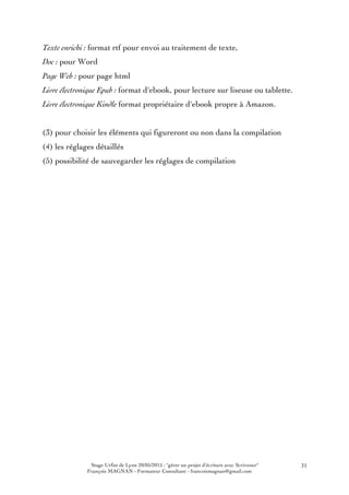 Stage Urfist de Lyon 20/05/2015 : "gérer un projet d'écriture avec Scrivener"
François MAGNAN - Formateur Consultant - francoismagnan@gmail.com
31
Texte enrichi : format rtf pour envoi au traitement de texte,
Doc : pour Word
Page Web : pour page html
Livre électronique Epub : format d'ebook, pour lecture sur liseuse ou tablette.
Livre électronique Kindle format propriétaire d'ebook propre à Amazon.
(3) pour choisir les éléments qui figureront ou non dans la compilation
(4) les réglages détaillés
(5) possibilité de sauvegarder les réglages de compilation
 